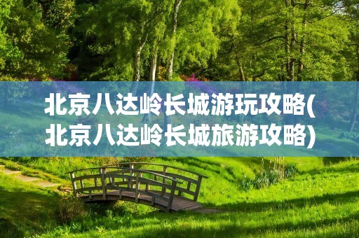 北京八达岭长城游玩攻略(北京八达岭长城旅游攻略)