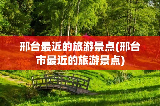 邢台最近的旅游景点(邢台市最近的旅游景点)