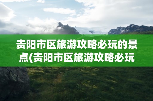 贵阳市区旅游攻略必玩的景点(贵阳市区旅游攻略必玩的景点推荐)