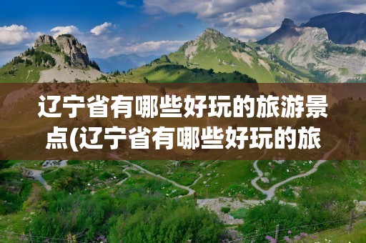 辽宁省有哪些好玩的旅游景点(辽宁省有哪些好玩的旅游景点推荐)