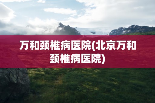 万和颈椎病医院(北京万和颈椎病医院)