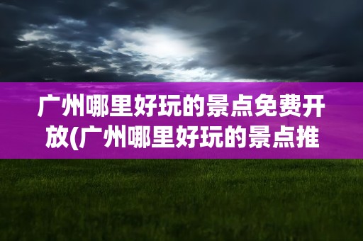 广州哪里好玩的景点免费开放(广州哪里好玩的景点推荐 免费开放)