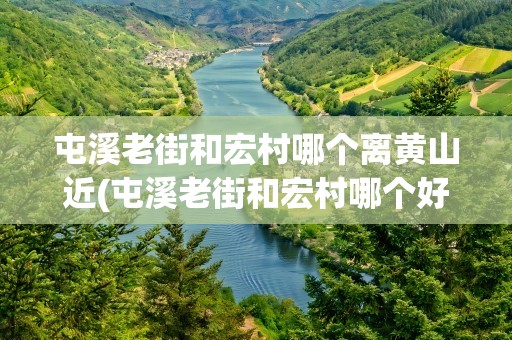 屯溪老街和宏村哪个离黄山近(屯溪老街和宏村哪个好玩)