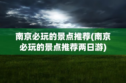 南京必玩的景点推荐(南京必玩的景点推荐两日游)