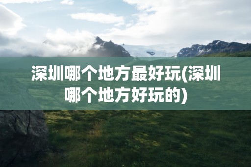 深圳哪个地方最好玩(深圳哪个地方好玩的)
