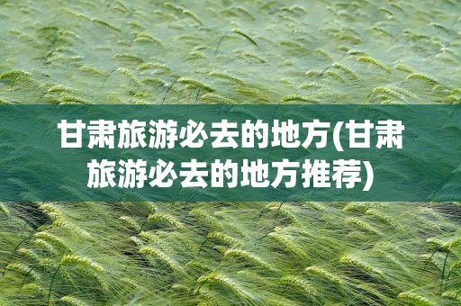 甘肃旅游必去的地方(甘肃旅游必去的地方推荐)