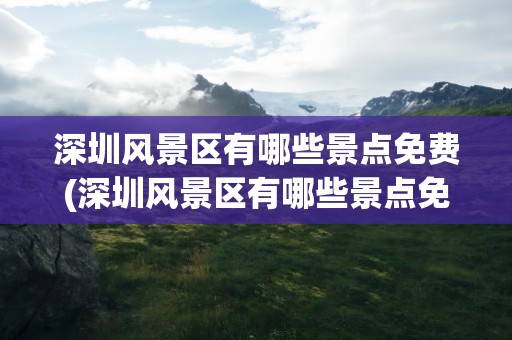深圳风景区有哪些景点免费(深圳风景区有哪些景点免费的)