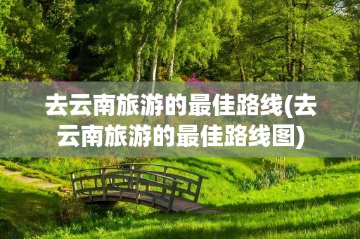 去云南旅游的最佳路线(去云南旅游的最佳路线图)