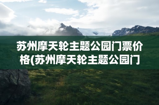 苏州摩天轮主题公园门票价格(苏州摩天轮主题公园门票价格表)