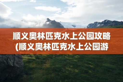 顺义奥林匹克水上公园攻略(顺义奥林匹克水上公园游玩攻略)