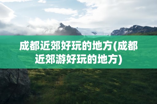 成都近郊好玩的地方(成都近郊游好玩的地方)