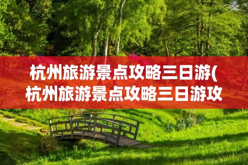 杭州旅游景点攻略三日游(杭州旅游景点攻略三日游攻略)