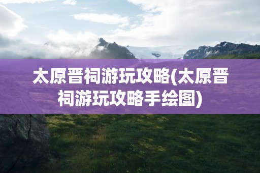 太原晋祠游玩攻略(太原晋祠游玩攻略手绘图)