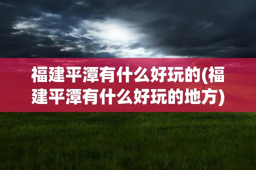 福建平潭有什么好玩的(福建平潭有什么好玩的地方)