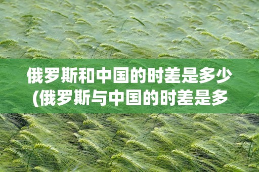 俄罗斯和中国的时差是多少(俄罗斯与中国的时差是多少小时)