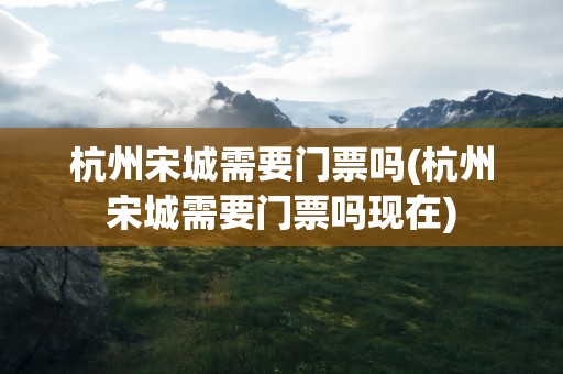 杭州宋城需要门票吗(杭州宋城需要门票吗现在)