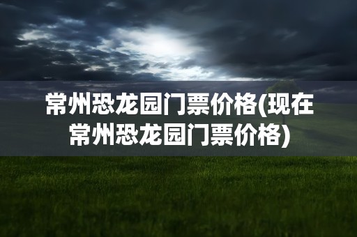 常州恐龙园门票价格(现在常州恐龙园门票价格)