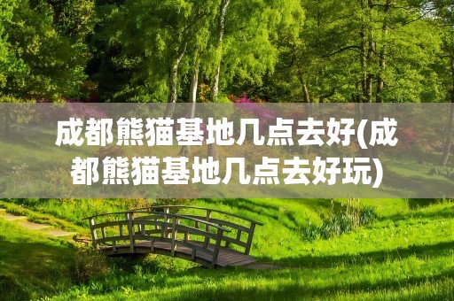 成都熊猫基地几点去好(成都熊猫基地几点去好玩)
