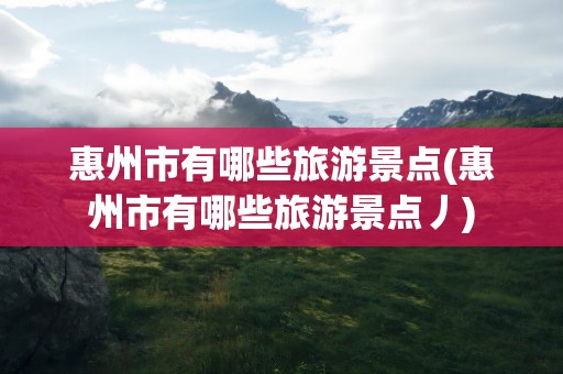惠州市有哪些旅游景点(惠州市有哪些旅游景点丿)