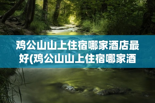 鸡公山山上住宿哪家酒店最好(鸡公山山上住宿哪家酒店最好信阳)
