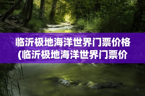 临沂极地海洋世界门票价格(临沂极地海洋世界门票价格表)