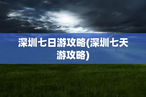 深圳七日游攻略(深圳七天游攻略)