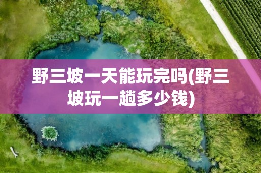 野三坡一天能玩完吗(野三坡玩一趟多少钱)