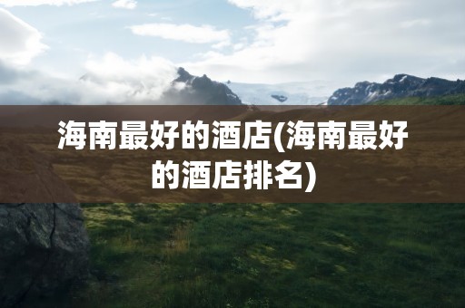 海南最好的酒店(海南最好的酒店排名)
