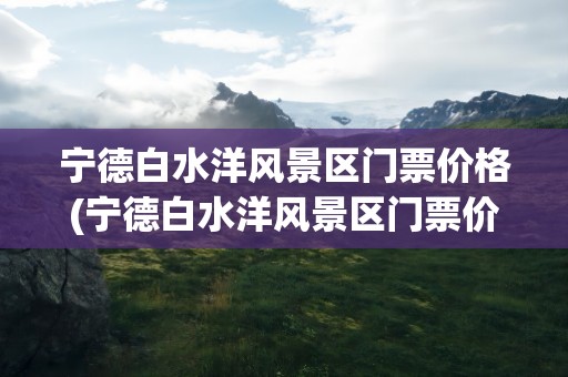 宁德白水洋风景区门票价格(宁德白水洋风景区门票价格表)