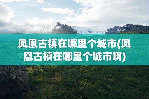 凤凰古镇在哪里个城市(凤凰古镇在哪里个城市啊)