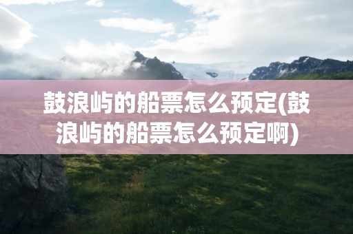 鼓浪屿的船票怎么预定(鼓浪屿的船票怎么预定啊)