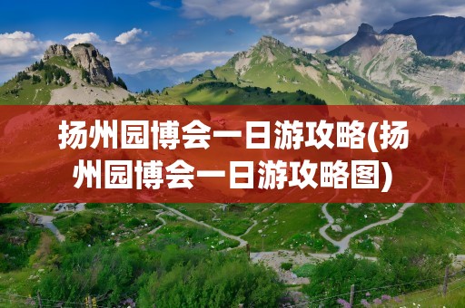 扬州园博会一日游攻略(扬州园博会一日游攻略图)