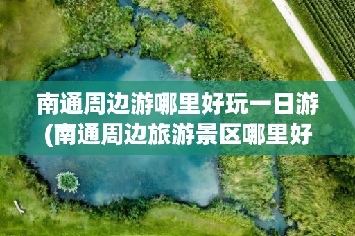 南通周边游哪里好玩一日游(南通周边旅游景区哪里好玩)