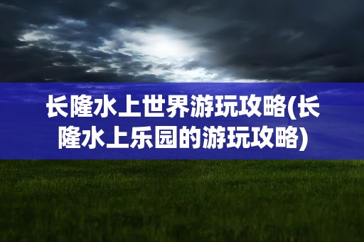 长隆水上世界游玩攻略(长隆水上乐园的游玩攻略)
