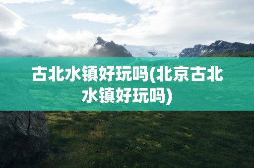 古北水镇好玩吗(北京古北水镇好玩吗)