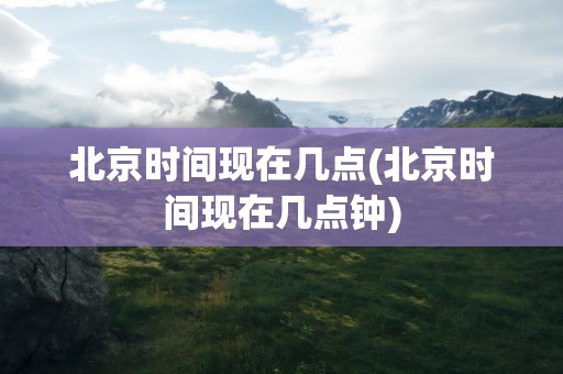 北京时间现在几点(北京时间现在几点钟)
