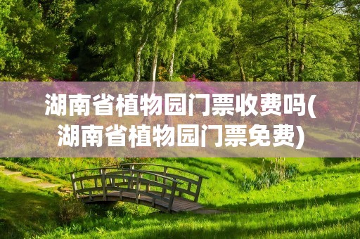 湖南省植物园门票收费吗(湖南省植物园门票免费)
