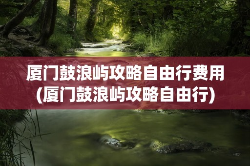厦门鼓浪屿攻略自由行费用(厦门鼓浪屿攻略自由行)