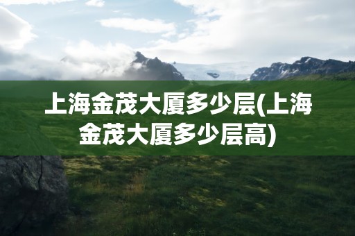 上海金茂大厦多少层(上海金茂大厦多少层高)