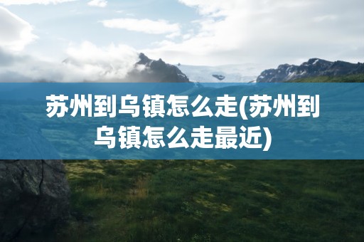 苏州到乌镇怎么走(苏州到乌镇怎么走最近)