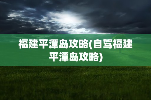 福建平潭岛攻略(自驾福建平潭岛攻略)