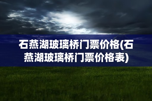 石燕湖玻璃桥门票价格(石燕湖玻璃桥门票价格表)