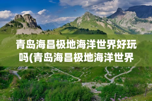 青岛海昌极地海洋世界好玩吗(青岛海昌极地海洋世界游玩攻略)
