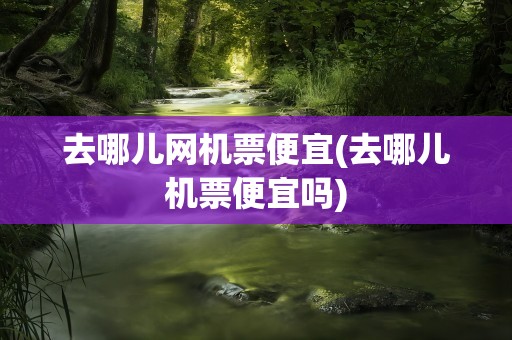 去哪儿网机票便宜(去哪儿机票便宜吗)