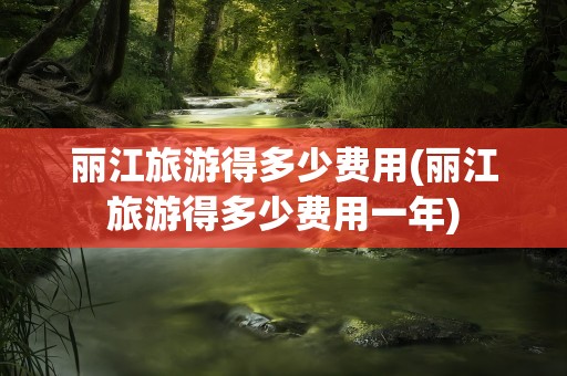 丽江旅游得多少费用(丽江旅游得多少费用一年)