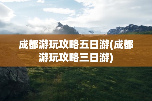 成都游玩攻略五日游(成都游玩攻略三日游)