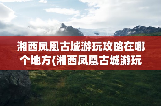 湘西凤凰古城游玩攻略在哪个地方(湘西凤凰古城游玩攻略在哪个地方啊)