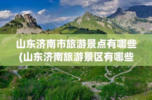 山东济南市旅游景点有哪些(山东济南旅游景区有哪些)