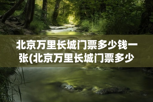 北京万里长城门票多少钱一张(北京万里长城门票多少钱一张票)