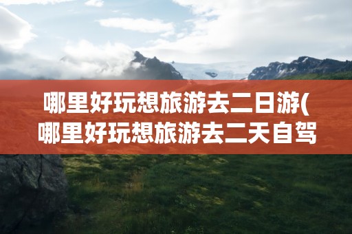 哪里好玩想旅游去二日游(哪里好玩想旅游去二天自驾游)